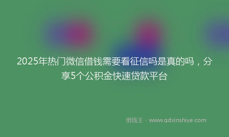 2025年热门微信借钱需要看征信吗是真的吗，分享5个公积金快速贷款平台