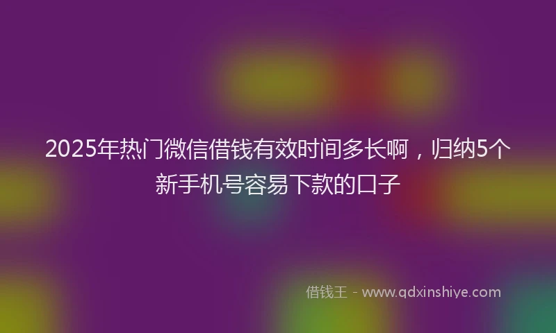 2025年热门微信借钱有效时间多长啊，归纳5个新手机号容易下款的口子