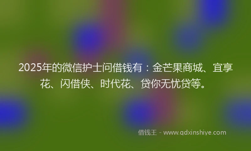 2025年的微信护士问借钱有：金芒果商城、宜享花、闪借侠、时代花、贷你无忧贷等。