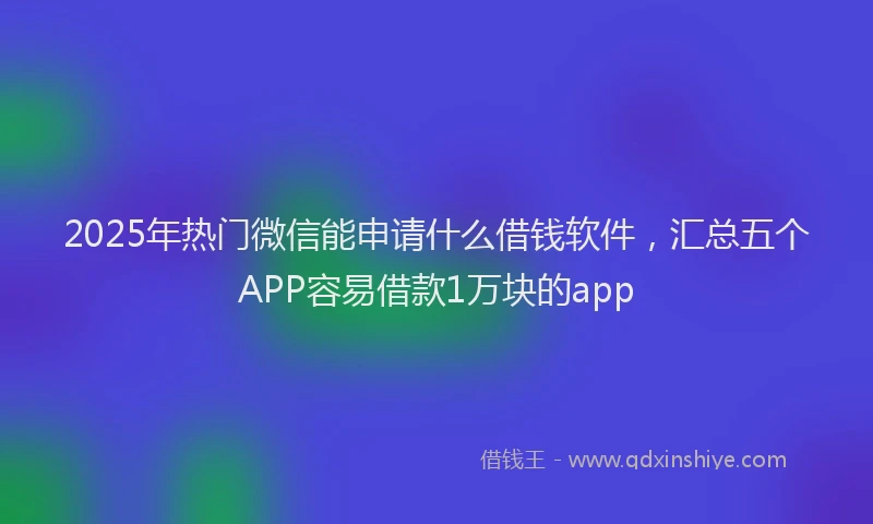 2025年热门微信能申请什么借钱软件，汇总五个APP容易借款1万块的app