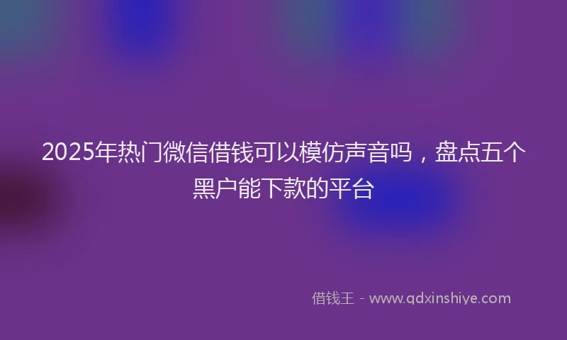 2025年热门微信借钱可以模仿声音吗，盘点五个黑户能下款的平台