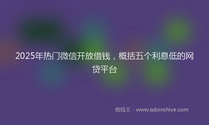 2025年热门微信开放借钱，概括五个利息低的网贷平台