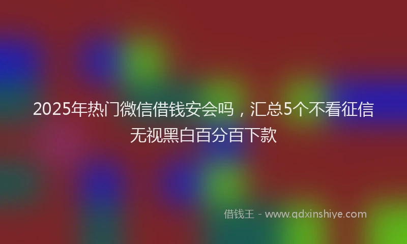 2025年热门微信借钱安会吗，汇总5个不看征信无视黑白百分百下款
