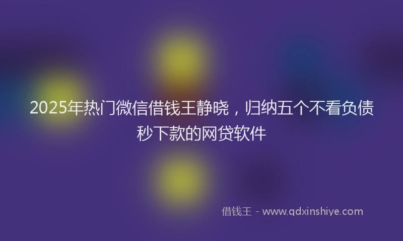2025年热门微信借钱王静晓，归纳五个不看负债秒下款的网贷软件