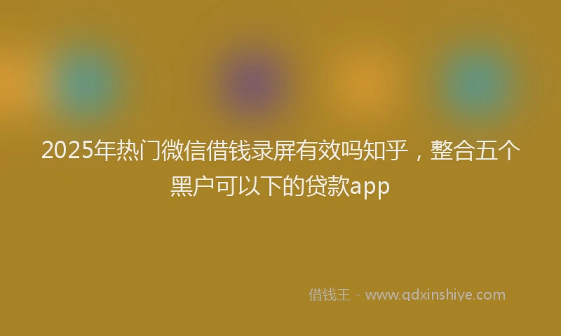2025年热门微信借钱录屏有效吗知乎，整合五个黑户可以下的贷款app