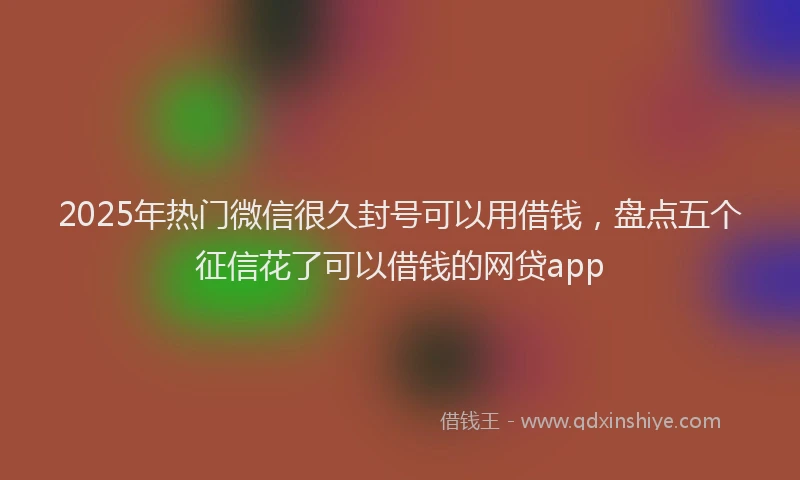 2025年热门微信很久封号可以用借钱，盘点五个征信花了可以借钱的网贷app