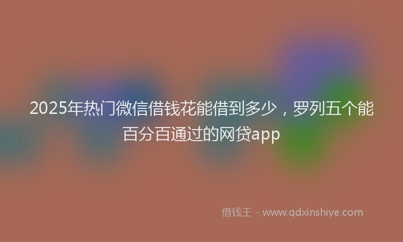2025年热门微信借钱花能借到多少，罗列五个能百分百通过的网贷app