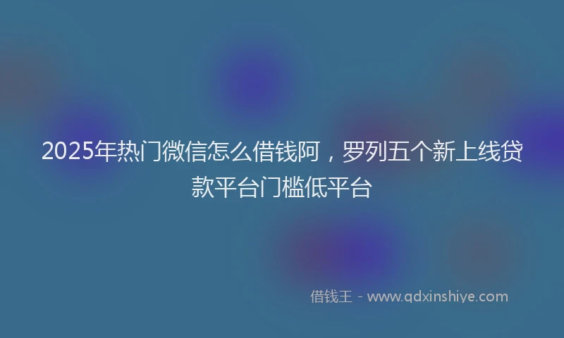 2025年热门微信怎么借钱阿，罗列五个新上线贷款平台门槛低平台
