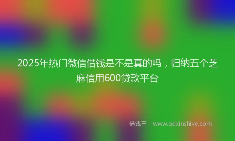 2025年热门微信借钱是不是真的吗，归纳五个芝麻信用600贷款平台