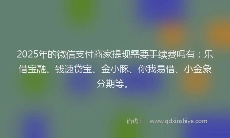 2025年的微信支付商家提现需要手续费吗有：乐借宝融、钱速贷宝、金小豚、你我易借、小金象分期等。