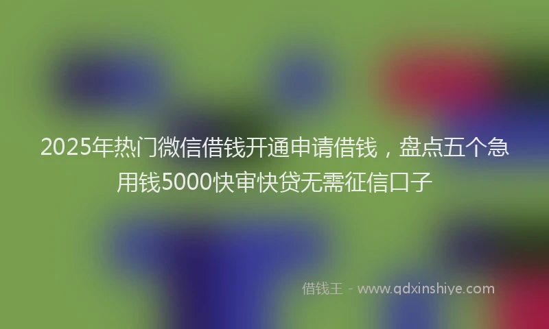 2025年热门微信借钱开通申请借钱，盘点五个急用钱5000快审快贷无需征信口子