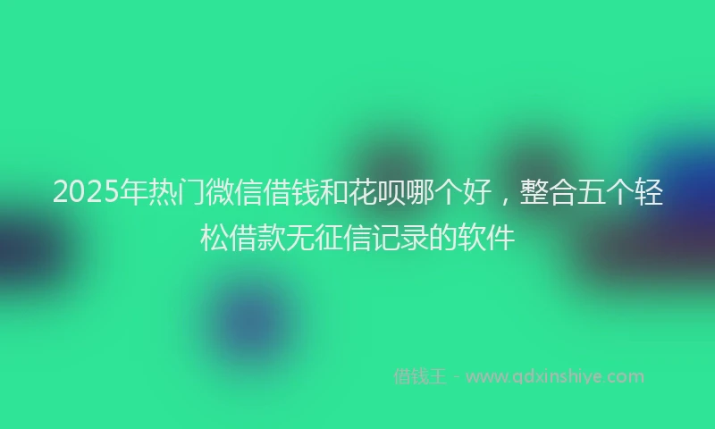 2025年热门微信借钱和花呗哪个好，整合五个轻松借款无征信记录的软件