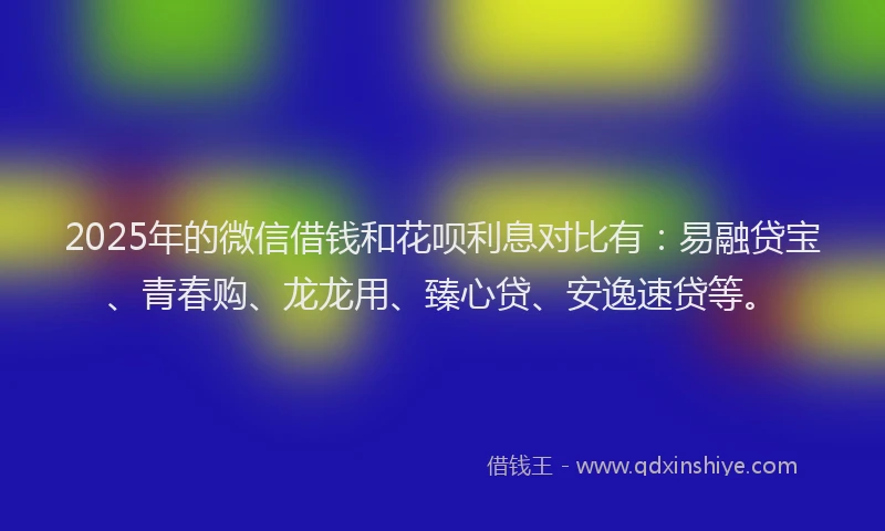 2025年的微信借钱和花呗利息对比有：易融贷宝、青春购、龙龙用、臻心贷、安逸速贷等。