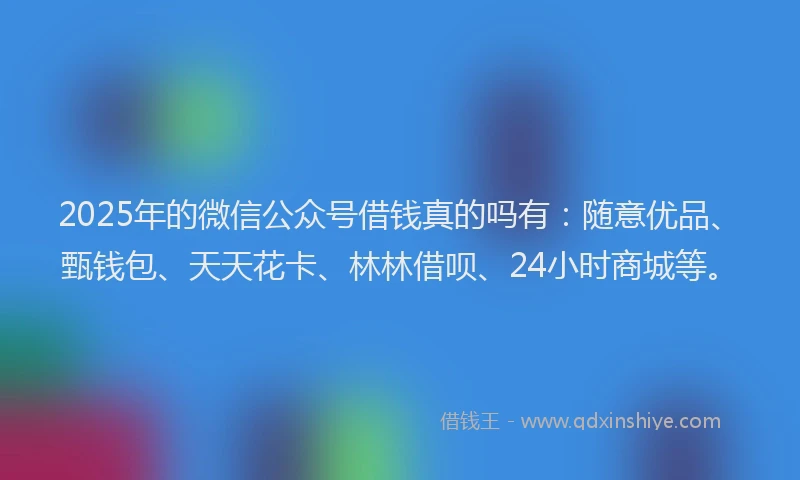 2025年的微信公众号借钱真的吗有：随意优品、甄钱包、天天花卡、林林借呗、24小时商城等。