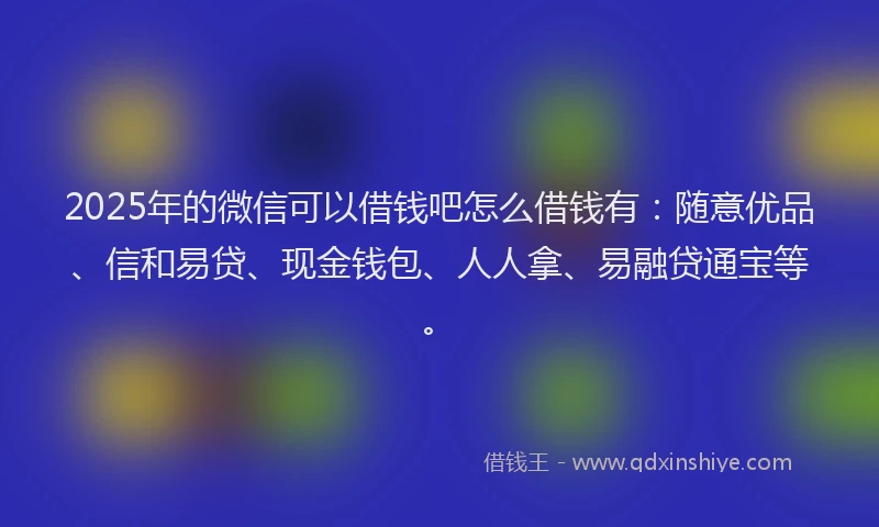 2025年的微信可以借钱吧怎么借钱有：随意优品、信和易贷、现金钱包、人人拿、易融贷通宝等。