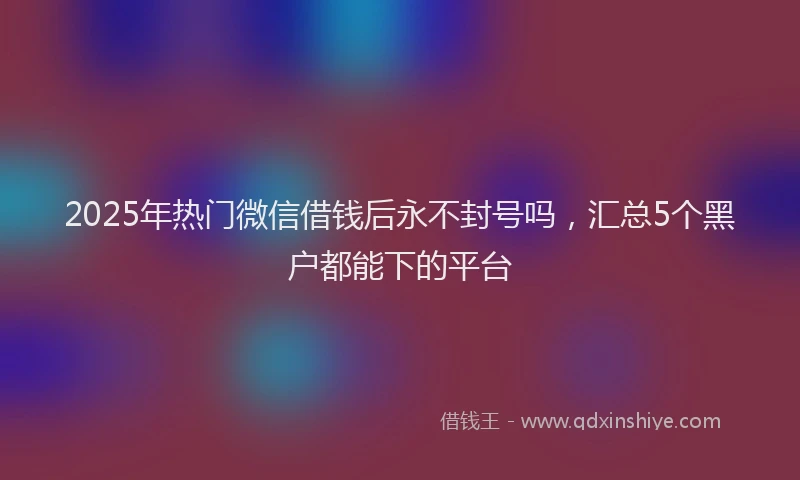 2025年热门微信借钱后永不封号吗，汇总5个黑户都能下的平台