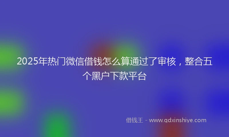 2025年热门微信借钱怎么算通过了审核，整合五个黑户下款平台
