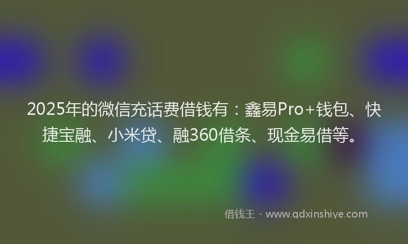2025年的微信充话费借钱有：鑫易Pro+钱包、快捷宝融、小米贷、融360借条、现金易借等。