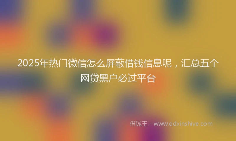 2025年热门微信怎么屏蔽借钱信息呢，汇总五个网贷黑户必过平台