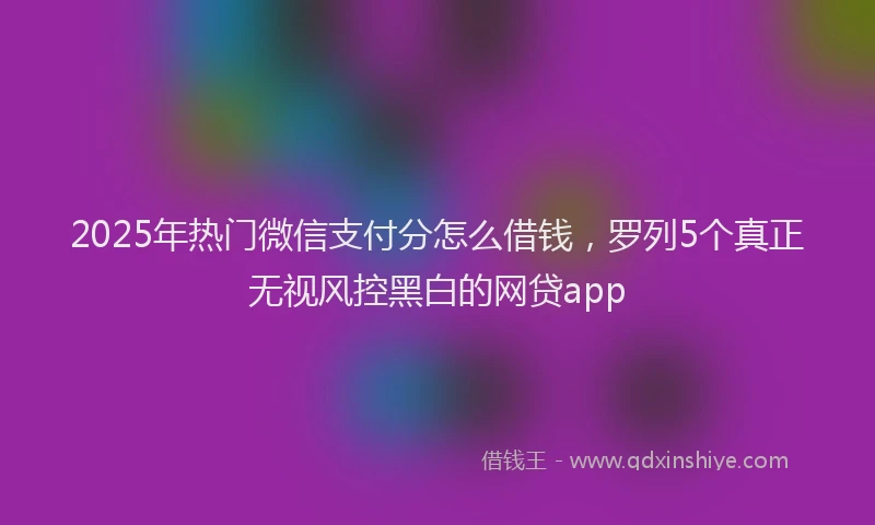 2025年热门微信支付分怎么借钱，罗列5个真正无视风控黑白的网贷app