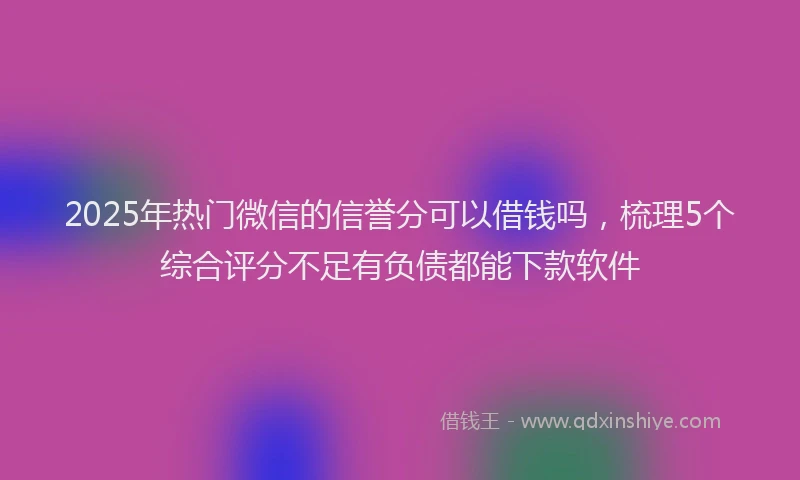 2025年热门微信的信誉分可以借钱吗，梳理5个综合评分不足有负债都能下款软件