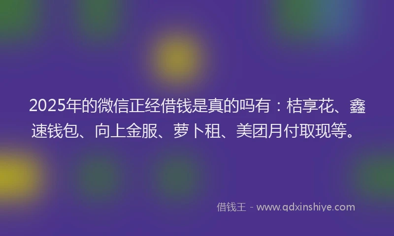 2025年的微信正经借钱是真的吗有：桔享花、鑫速钱包、向上金服、萝卜租、美团月付取现等。