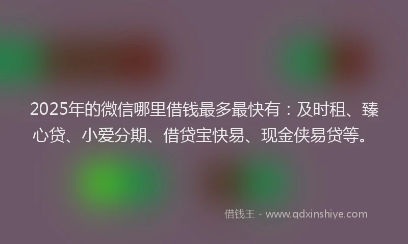 2025年的微信哪里借钱最多最快有：及时租、臻心贷、小爱分期、借贷宝快易、现金侠易贷等。