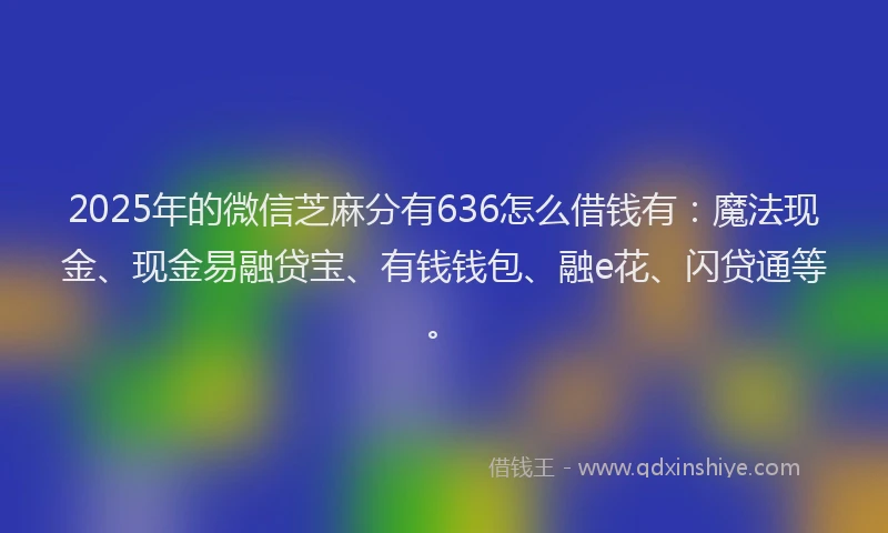 2025年的微信芝麻分有636怎么借钱有：魔法现金、现金易融贷宝、有钱钱包、融e花、闪贷通等。