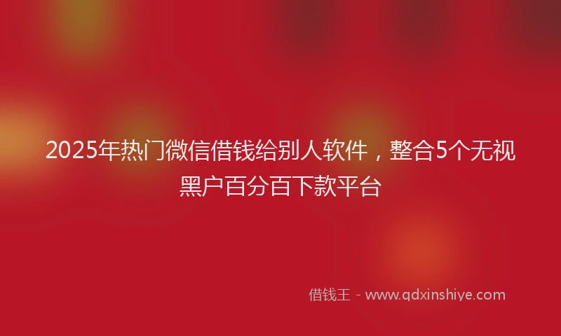 2025年热门微信借钱给别人软件，整合5个无视黑户百分百下款平台