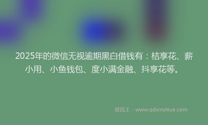2025年的微信无视逾期黑白借钱有：桔享花、薪小用、小鱼钱包、度小满金融、抖享花等。