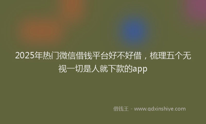 2025年热门微信借钱平台好不好借，梳理五个无视一切是人就下款的app