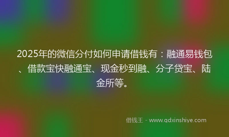2025年的微信分付如何申请借钱有：融通易钱包、借款宝快融通宝、现金秒到融、分子贷宝、陆金所等。