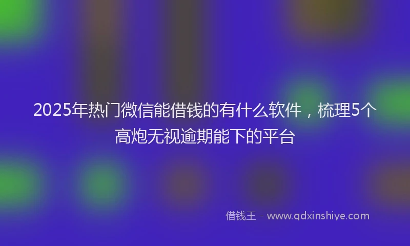 2025年热门微信能借钱的有什么软件，梳理5个高炮无视逾期能下的平台