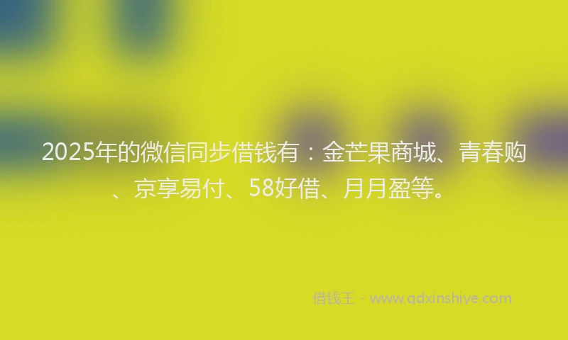 2025年的微信同步借钱有：金芒果商城、青春购、京享易付、58好借、月月盈等。