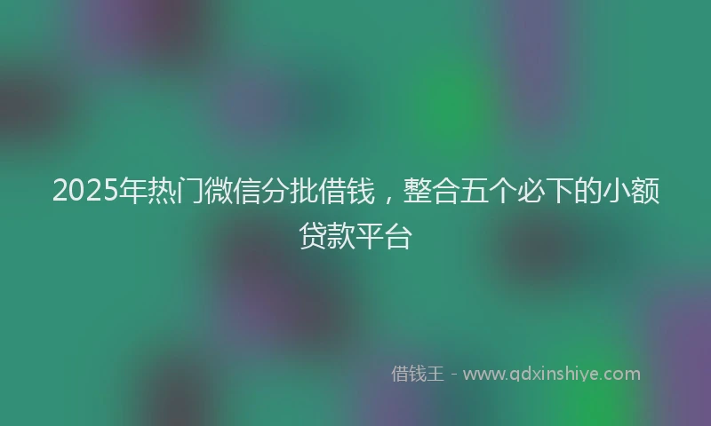 2025年热门微信分批借钱，整合五个必下的小额贷款平台
