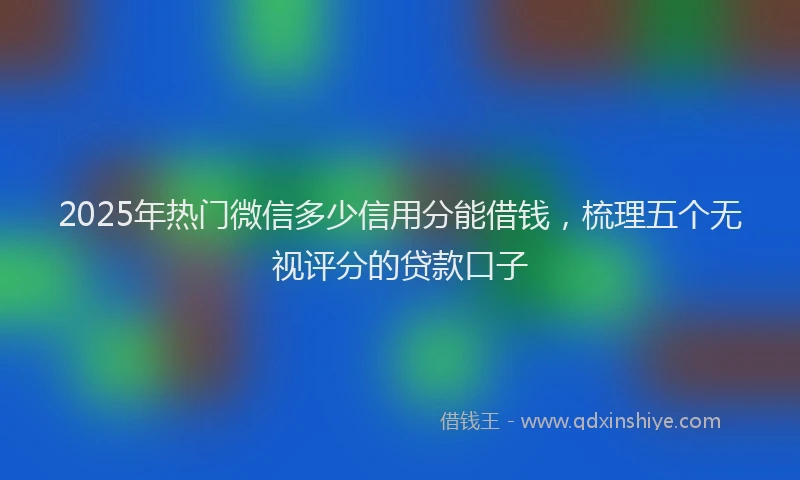 2025年热门微信多少信用分能借钱，梳理五个无视评分的贷款口子