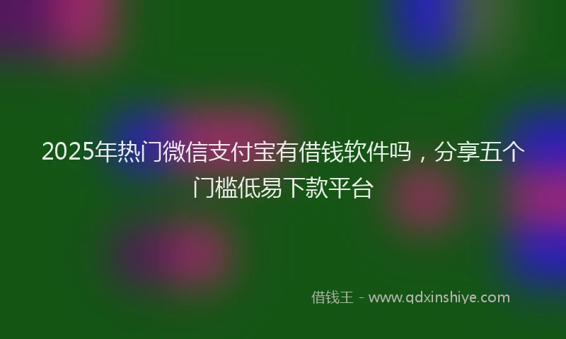 2025年热门微信支付宝有借钱软件吗，分享五个门槛低易下款平台