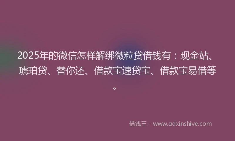 2025年的微信怎样解绑微粒贷借钱有：现金站、琥珀贷、替你还、借款宝速贷宝、借款宝易借等。
