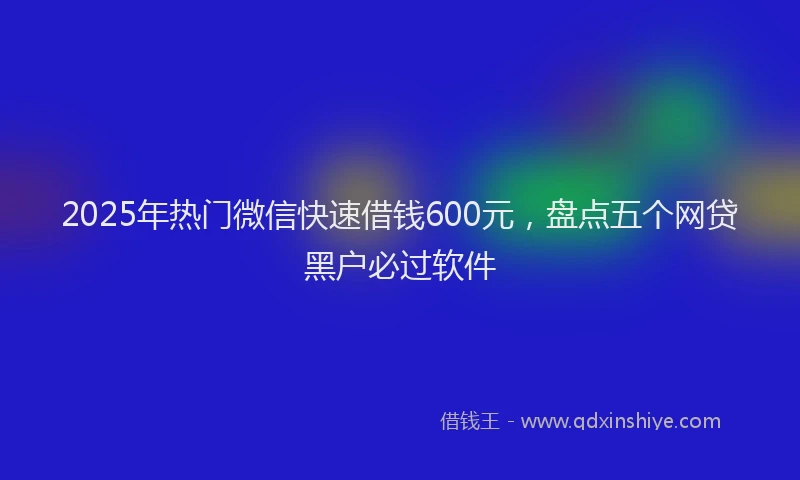 2025年热门微信快速借钱600元，盘点五个网贷黑户必过软件