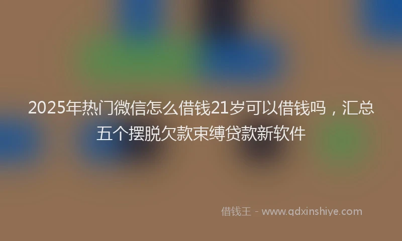 2025年热门微信怎么借钱21岁可以借钱吗，汇总五个摆脱欠款束缚贷款新软件