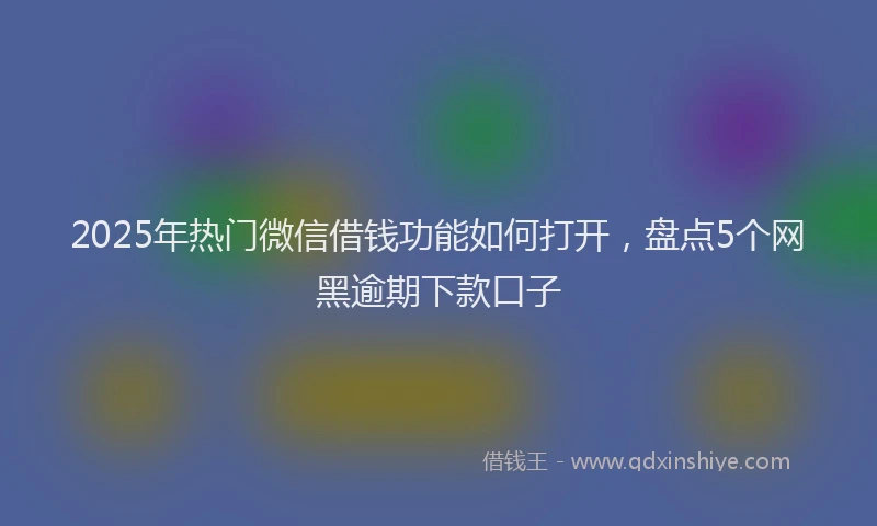 2025年热门微信借钱功能如何打开，盘点5个网黑逾期下款口子