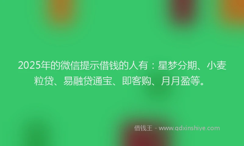 2025年的微信提示借钱的人有：星梦分期、小麦粒贷、易融贷通宝、即客购、月月盈等。