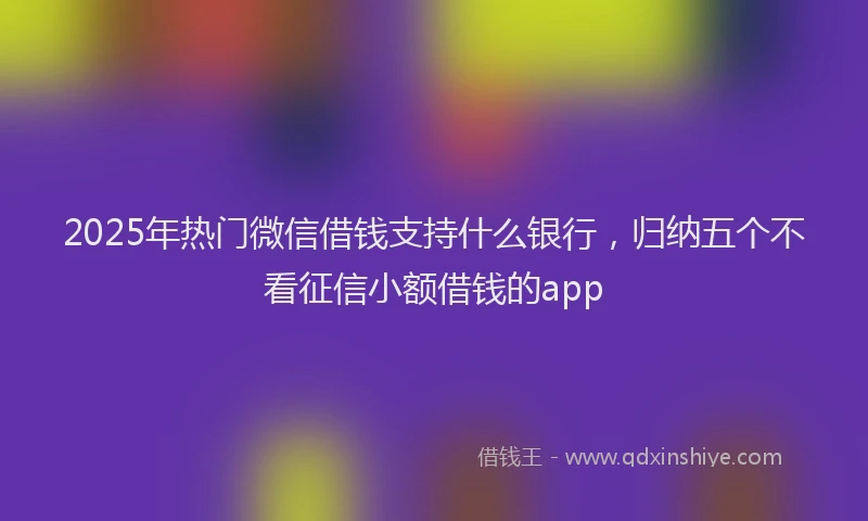 2025年热门微信借钱支持什么银行，归纳五个不看征信小额借钱的app