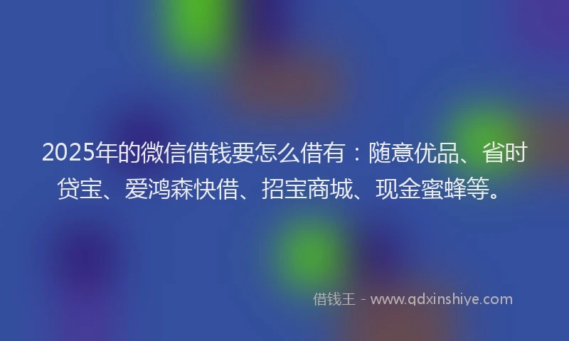 2025年的微信借钱要怎么借有：随意优品、省时贷宝、爱鸿森快借、招宝商城、现金蜜蜂等。