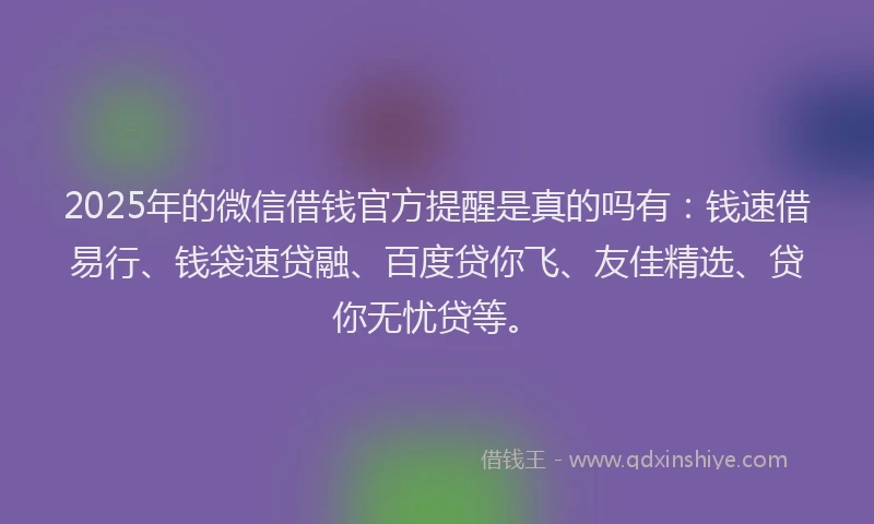 2025年的微信借钱官方提醒是真的吗有：钱速借易行、钱袋速贷融、百度贷你飞、友佳精选、贷你无忧贷等。