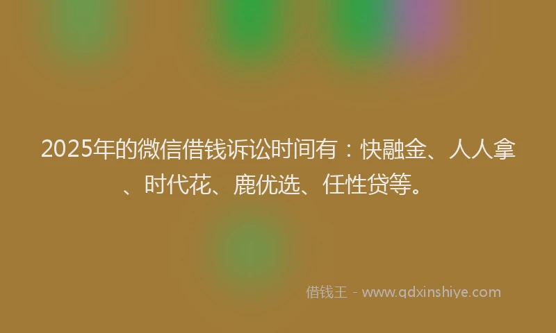 2025年的微信借钱诉讼时间有：快融金、人人拿、时代花、鹿优选、任性贷等。