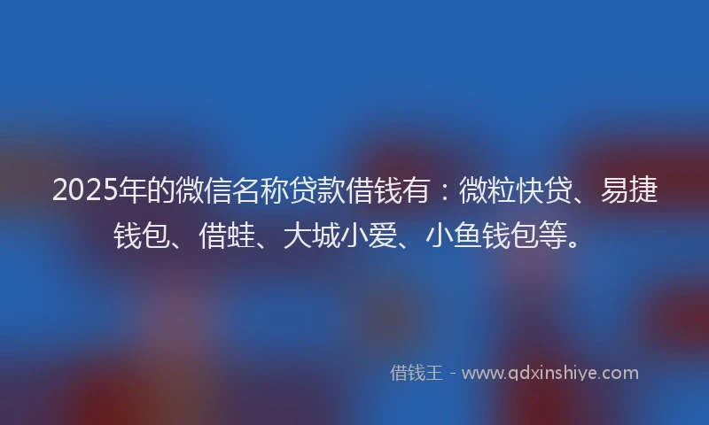 2025年的微信名称贷款借钱有：微粒快贷、易捷钱包、借蛙、大城小爱、小鱼钱包等。