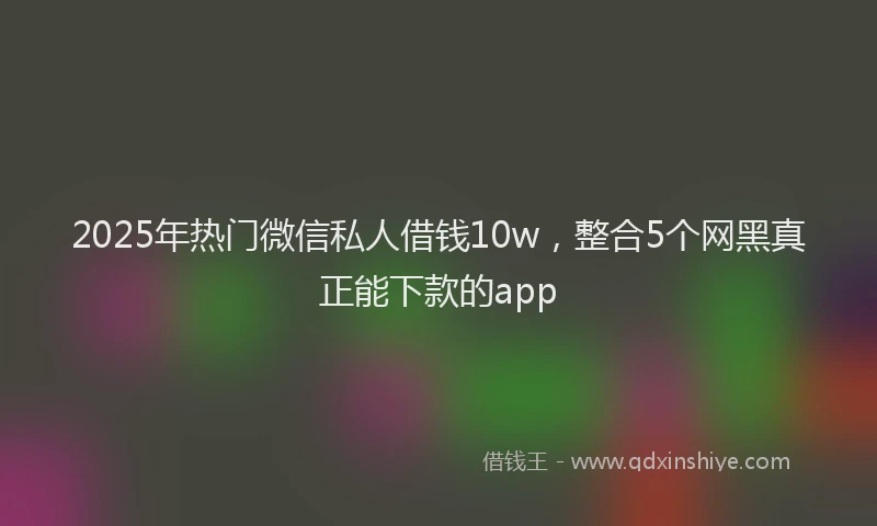 2025年热门微信私人借钱10w，整合5个网黑真正能下款的app