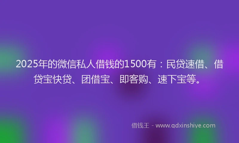 2025年的微信私人借钱的1500有：民贷速借、借贷宝快贷、团借宝、即客购、速下宝等。