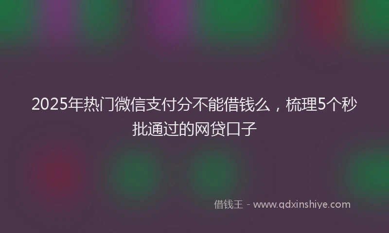 2025年热门微信支付分不能借钱么，梳理5个秒批通过的网贷口子